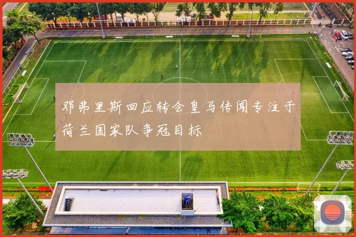 邓弗里斯回应转会皇马传闻专注于荷兰国家队争冠目标