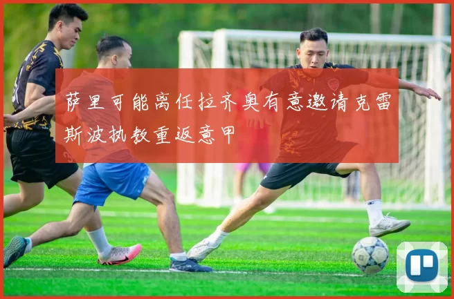 萨里可能离任拉齐奥有意邀请克雷斯波执教重返意甲
