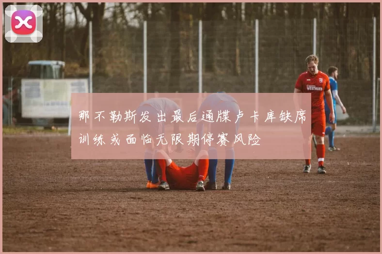 那不勒斯发出最后通牒卢卡库缺席训练或面临无限期停赛风险