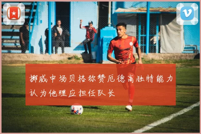 挪威中场贝格称赞厄德高独特能力认为他理应担任队长