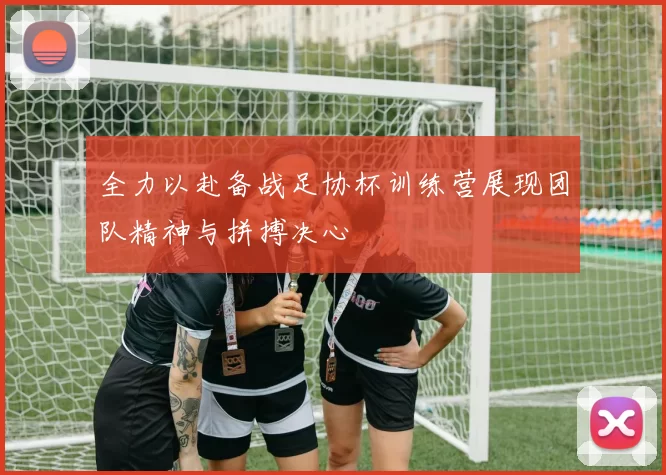 全力以赴备战足协杯训练营展现团队精神与拼搏决心