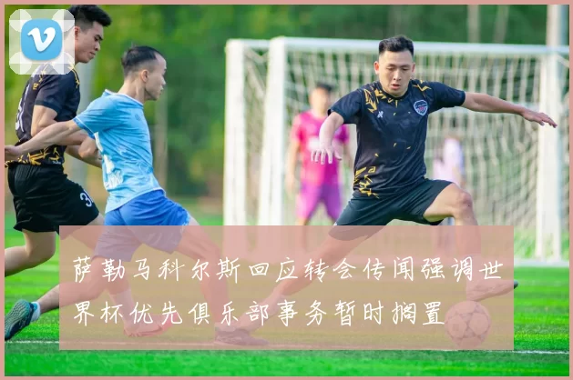 萨勒马科尔斯回应转会传闻强调世界杯优先俱乐部事务暂时搁置