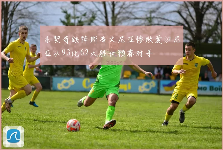 东契奇缺阵斯洛文尼亚惨败爱沙尼亚以93比62大胜世预赛对手