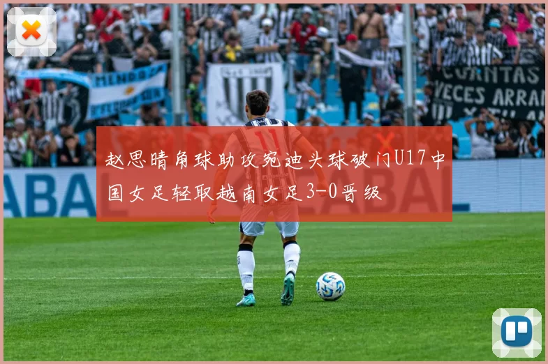 赵思晴角球助攻宛迪头球破门U17中国女足轻取越南女足3-0晋级