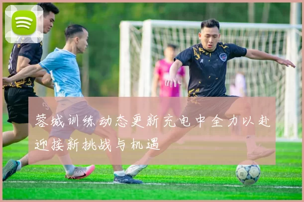 蓉城训练动态更新充电中全力以赴迎接新挑战与机遇