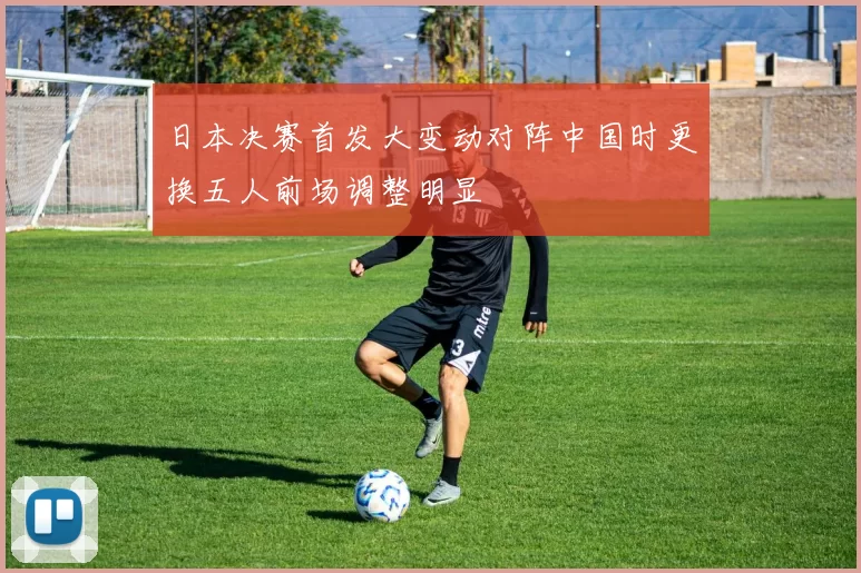 日本决赛首发大变动对阵中国时更换五人前场调整明显