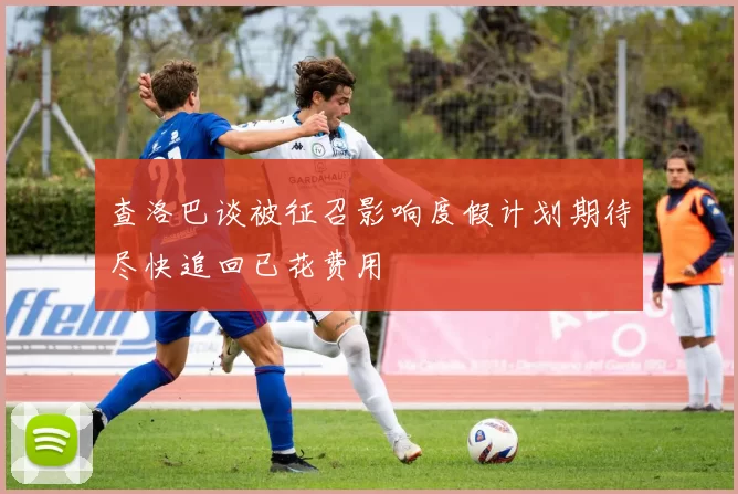 查洛巴谈被征召影响度假计划期待尽快追回已花费用