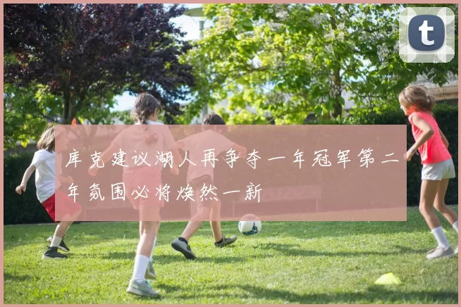 库克建议湖人再争夺一年冠军第二年氛围必将焕然一新
