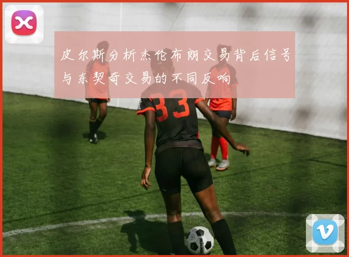 皮尔斯分析杰伦布朗交易背后信号与东契奇交易的不同反响