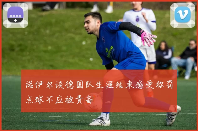 诺伊尔谈德国队生涯结束感受称罚点球不应被责备