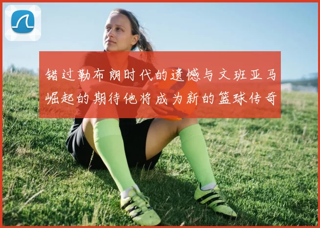 错过勒布朗时代的遗憾与文班亚马崛起的期待他将成为新的篮球传奇