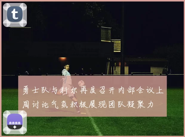 勇士队与科尔再度召开内部会议上周讨论气氛积极展现团队凝聚力