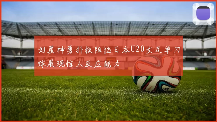 刘晨神勇扑救阻挡日本U20女足单刀球展现惊人反应能力