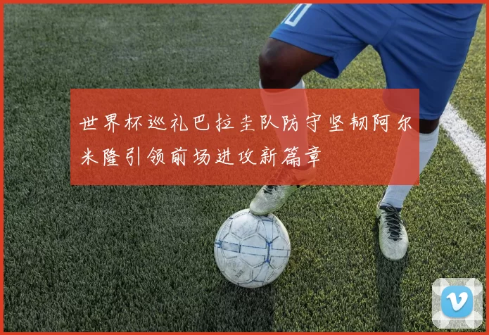 世界杯巡礼巴拉圭队防守坚韧阿尔米隆引领前场进攻新篇章
