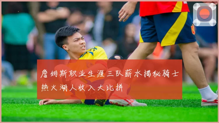 詹姆斯职业生涯三队薪水揭秘骑士热火湖人收入大比拼