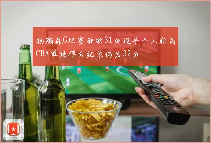 杨瀚森G联赛狂砍31分追平个人新高CBA单场得分纪录仍为32分