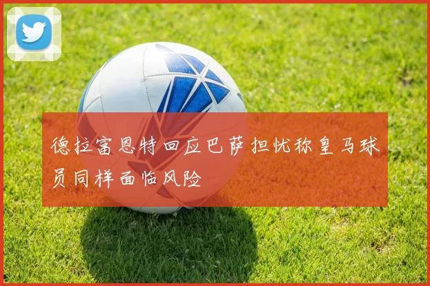 德拉富恩特回应巴萨担忧称皇马球员同样面临风险