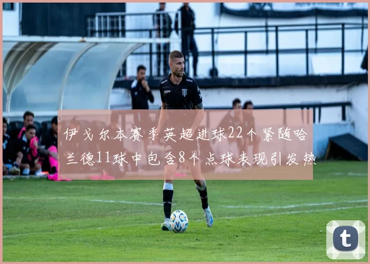 伊戈尔本赛季英超进球22个紧随哈兰德11球中包含8个点球表现引发热议