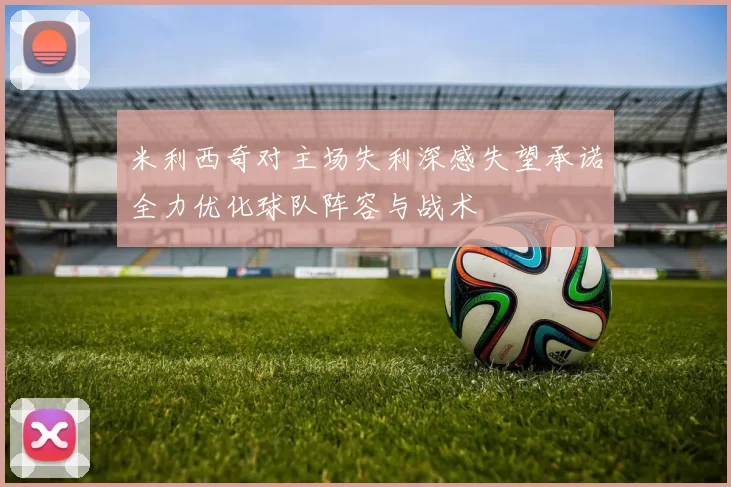 米利西奇对主场失利深感失望承诺全力优化球队阵容与战术