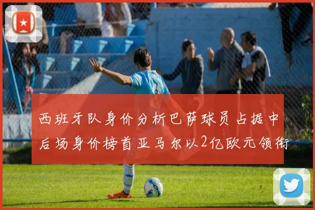 西班牙队身价分析巴萨球员占据中后场身价榜首亚马尔以2亿欧元领衔