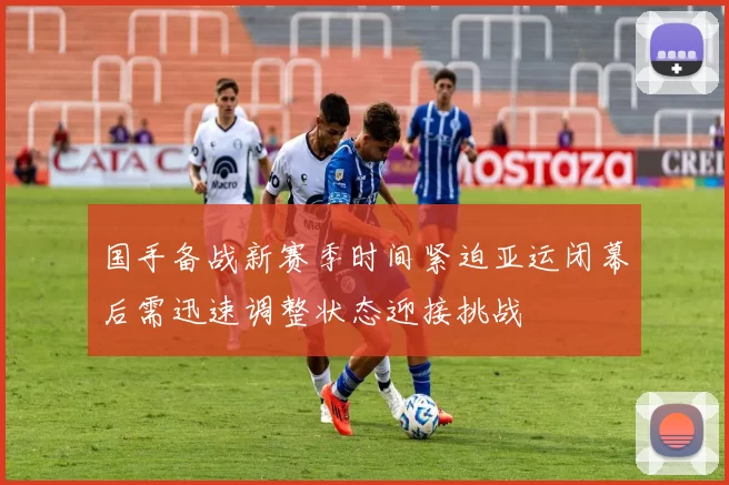 国手备战新赛季时间紧迫亚运闭幕后需迅速调整状态迎接挑战