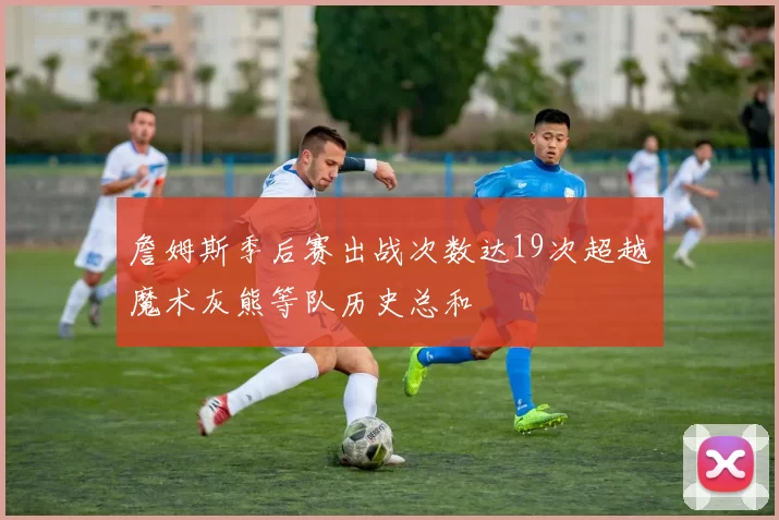 詹姆斯季后赛出战次数达19次超越魔术灰熊等队历史总和