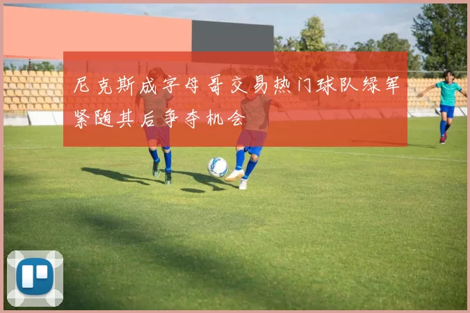 尼克斯成字母哥交易热门球队绿军紧随其后争夺机会